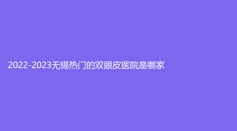 2022-2023無錫熱門的雙眼皮醫(yī)院是哪家？