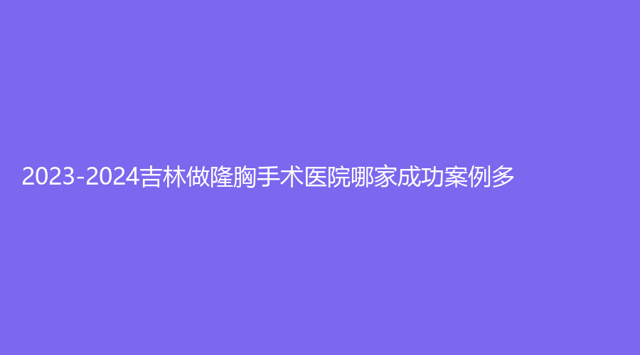 2023-2024吉林做隆胸手術醫(yī)院哪家成功案例多？延吉蜜思、孟紅巖、延吉李京云等