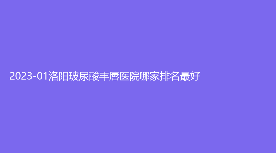 2023-01洛陽玻尿酸豐唇醫(yī)院哪家排名好？