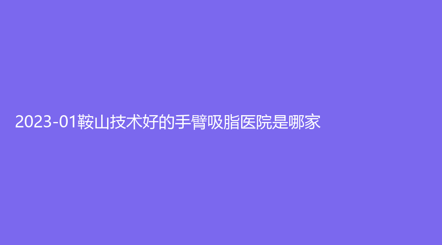 2023-01鞍山技術(shù)好的手臂吸脂醫(yī)院是哪家？市第三醫(yī)院外科、市中心醫(yī)院外科、夏夏外科等機構(gòu)哪家費用低？