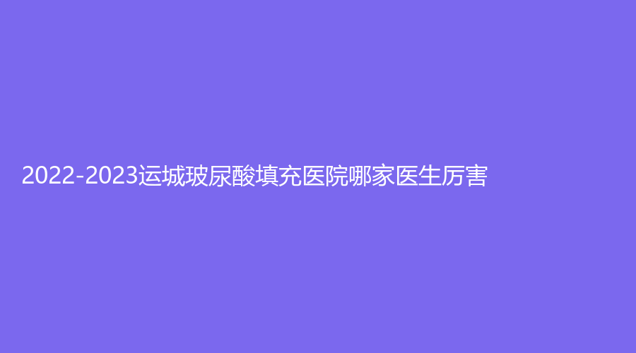 2022-2023運(yùn)城玻尿酸填充醫(yī)院哪家醫(yī)生厲害？