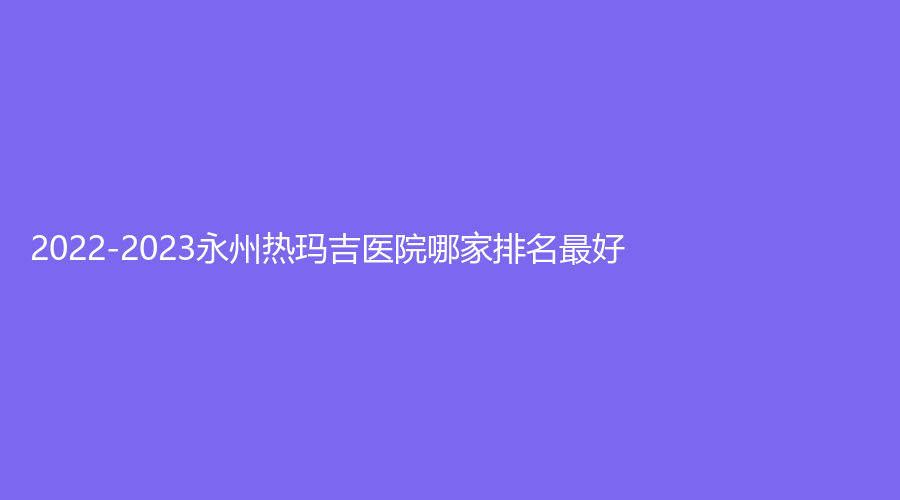 2022-2023永州熱瑪吉醫(yī)院哪家排名好？瑞瀾、鉑麗（原美辰）、星美診所等機(jī)構(gòu)很受歡迎！