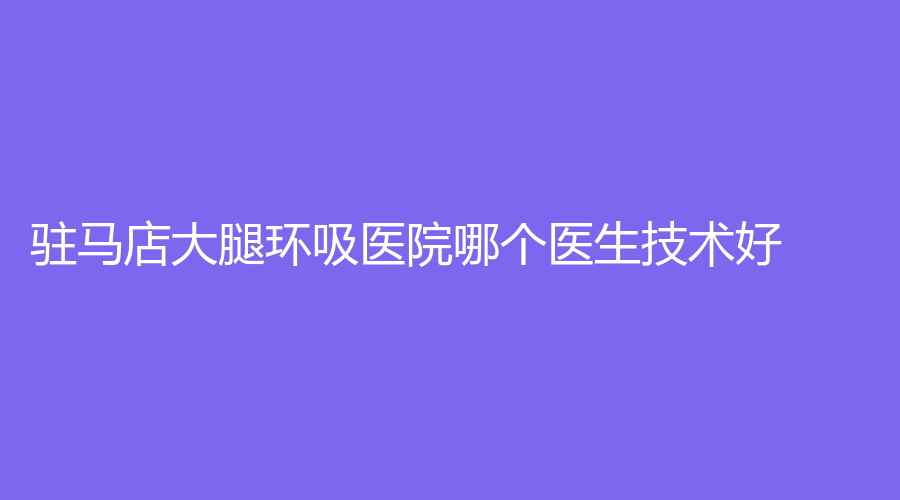 駐馬店大腿環(huán)吸醫(yī)院哪個(gè)醫(yī)生技術(shù)好？