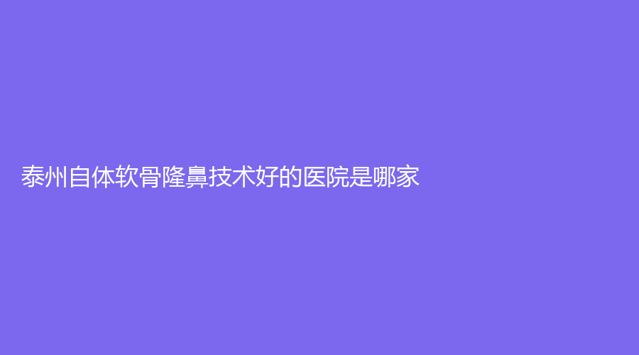 泰州自體軟骨隆鼻技術(shù)好的醫(yī)院是哪家？奧萊、興化艾尚美、靖江萊美診所等機(jī)