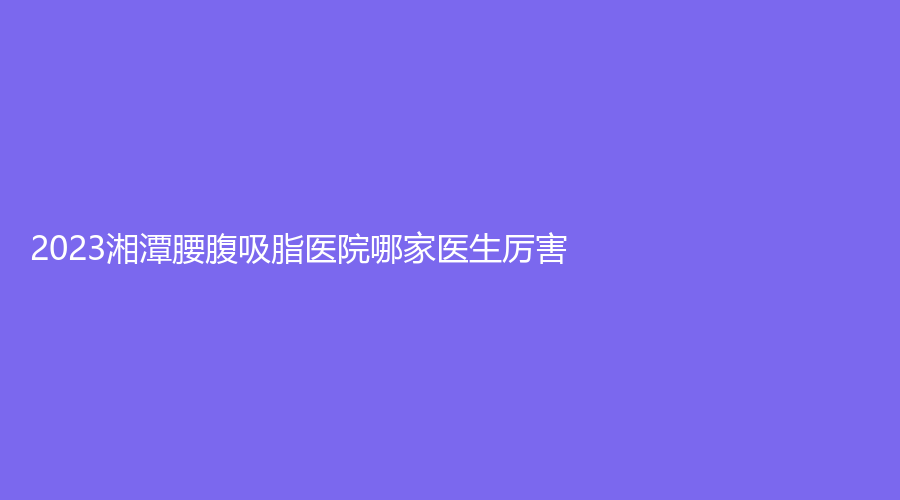 2023湘潭腰腹吸脂醫(yī)院哪家醫(yī)生厲害？愛爾仁和醫(yī)院中心、市中心醫(yī)院醫(yī)學科、品智診所等機構哪個便宜？