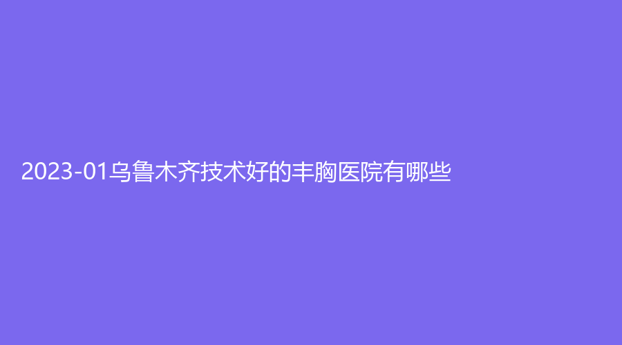 2023-01烏魯木齊技術(shù)好的豐胸醫(yī)院有哪些？