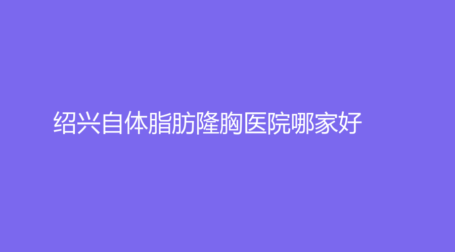紹興自體脂肪隆胸醫(yī)院哪家好？高越中牙科診所、諸暨市中心醫(yī)院科、歆菲診所