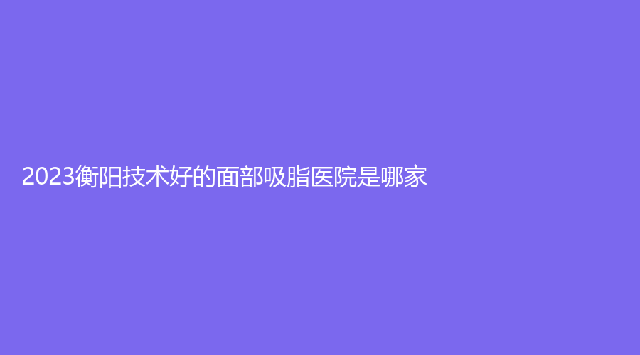 2023衡陽技術(shù)好的面部吸脂醫(yī)院是哪家？湖南省南華大學(xué)附一醫(yī)院激光中心、華