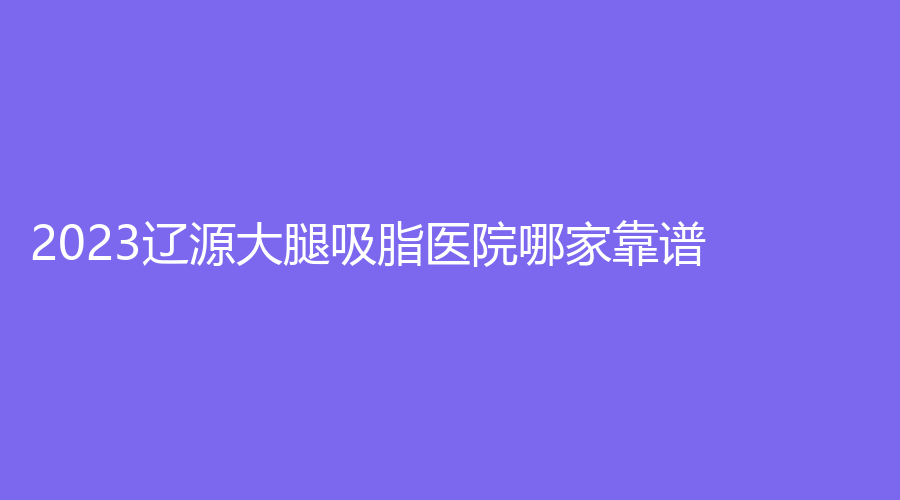 2023遼源大腿吸脂醫(yī)院哪家靠譜？邦定診所、新華診所、孫澤權(quán)外科診所等機(jī)構(gòu)穩(wěn)居前三！