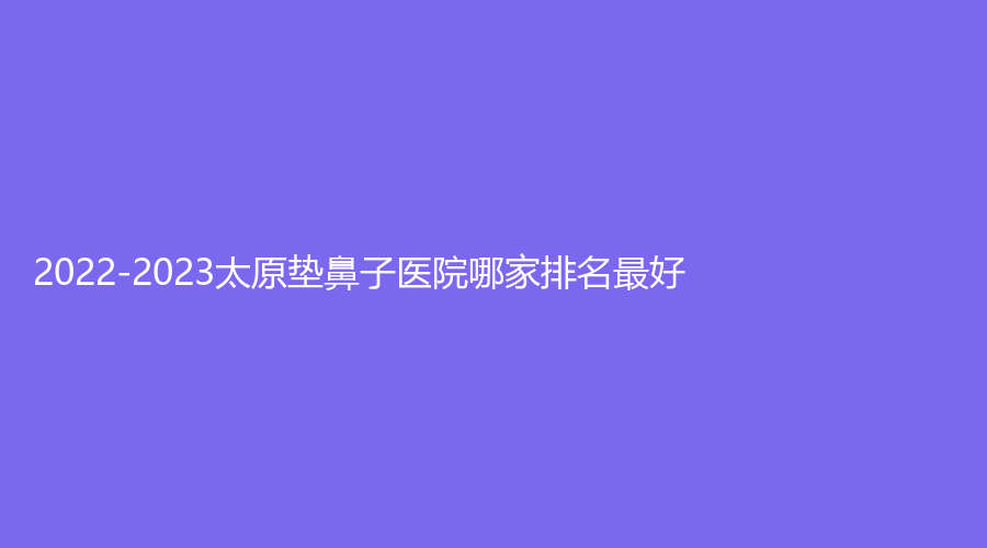 2022-2023太原墊鼻子醫(yī)院哪家排名好？