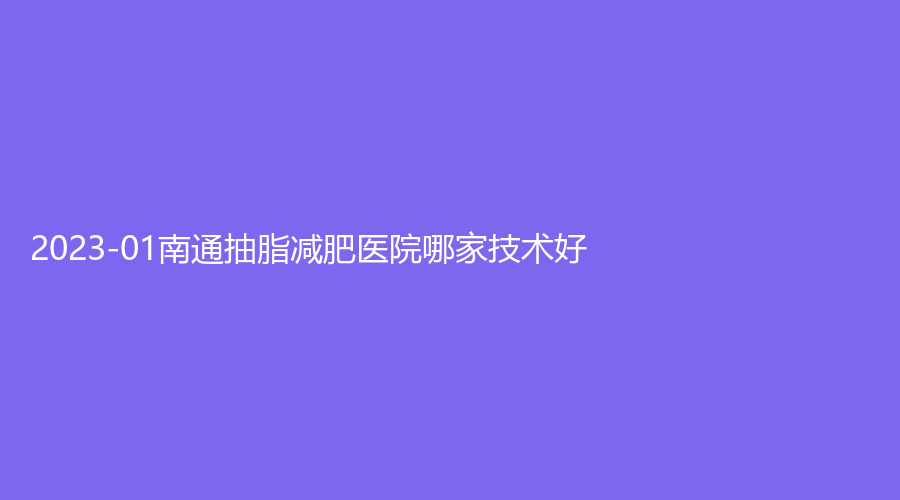 2023-01南通抽脂減肥醫(yī)院哪家技術(shù)好？伊萊美診所、維多利亞、初顏等機(jī)構(gòu)倍受青睞！