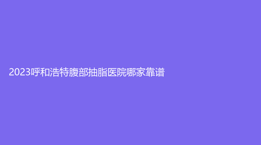 2023呼和浩特腹部抽脂醫(yī)院哪家靠譜？內(nèi)蒙古華韓、王冀賢診所、雅黛診所等機構(gòu)不負眾望！