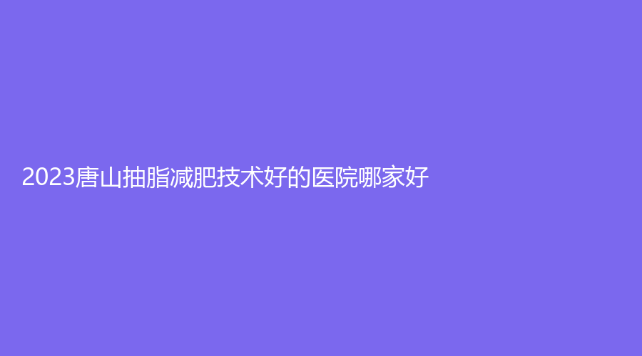 2023唐山抽脂減肥技術(shù)好的醫(yī)院哪家好？惠美登診所、星光、華陽等機(jī)構(gòu)哪個(gè)便