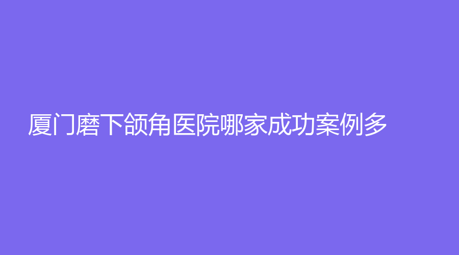 廈門磨下頜角醫(yī)院哪家成功案例多？莫琳娜、天濟醫(yī)院科、顏施外科等機構(gòu)哪家