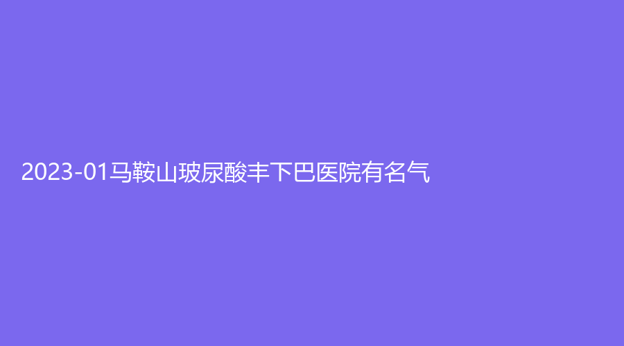 2023-01馬鞍山玻尿酸豐下巴醫(yī)院有名氣？市中心醫(yī)院燒傷科、人民醫(yī)院醫(yī)學(xué)科、