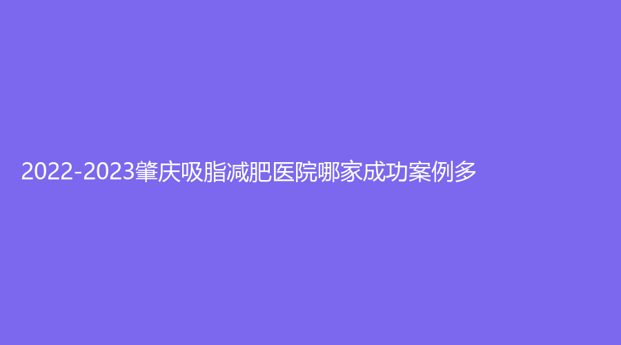 2022-2023肇慶吸脂減肥醫(yī)院哪家成功案例多？民和醫(yī)院激光科、柏悅、寶柏診所等機構(gòu)位列前五！