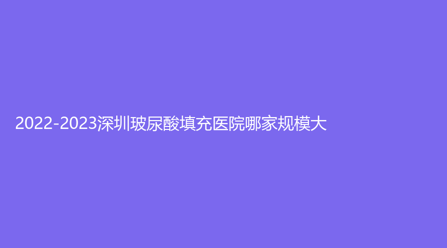 2022-2023深圳玻尿酸填充醫(yī)院哪家規(guī)模大？江南春天、徐維東診所、白月光診所等