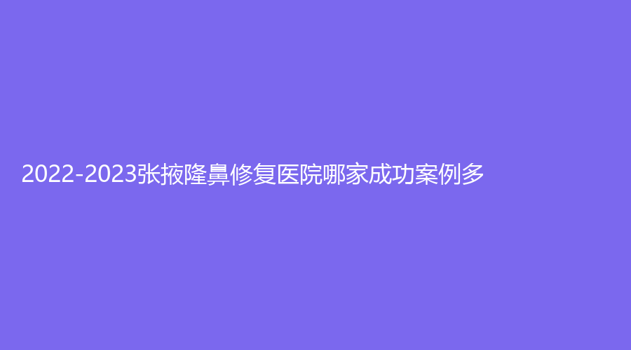 2022-2023張掖隆鼻修復醫(yī)院哪家成功案例多？