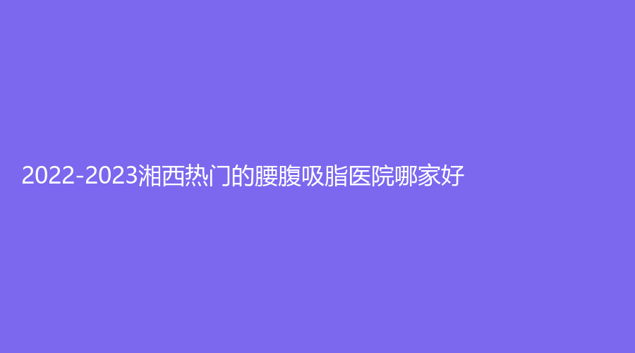 2022-2023湘西熱門的腰腹吸脂醫(yī)院哪家好？吉首菲斯摩爾、吉首鉑菲、吉首臻美等