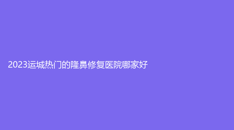 2023運城熱門的隆鼻修復(fù)醫(yī)院哪家好？新絳縣眼病?？漆t(yī)院、麗霞診所、臻美等機構(gòu)哪個案例多？