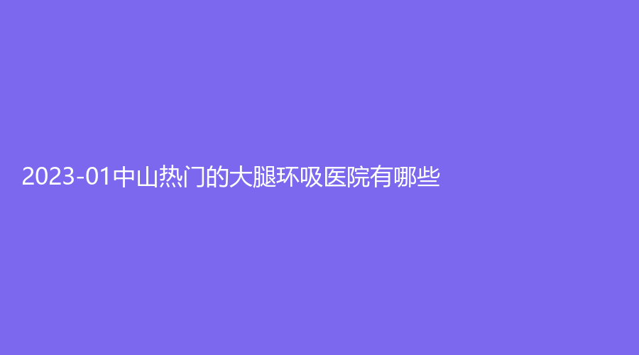 2023-01中山熱門的大腿環(huán)吸醫(yī)院有哪些？廣州醫(yī)博濟(jì)醫(yī)院中心、大學(xué)孫逸仙紀(jì)念