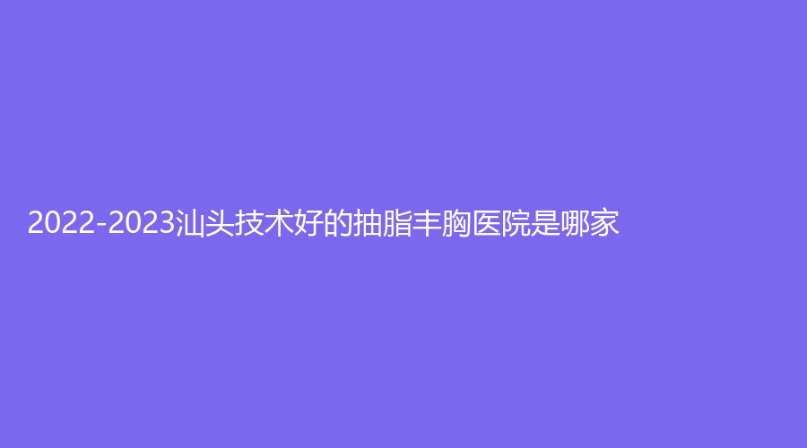 2022-2023汕頭技術好的抽脂豐胸醫(yī)院是哪家？潮南民生醫(yī)院燒傷科、名流、晴顏診所等機構哪家效果好？