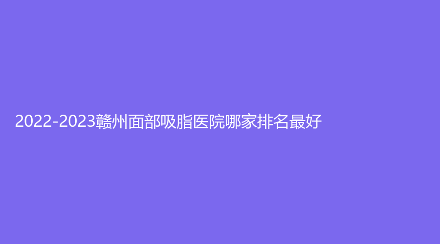 2022-2023贛州面部吸脂醫(yī)院哪家排名好？