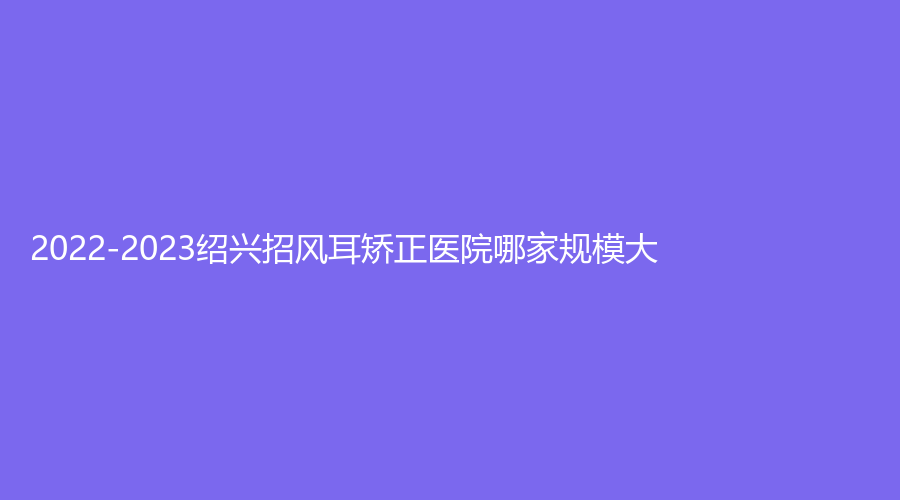 2022-2023紹興招風(fēng)耳矯正醫(yī)院哪家規(guī)模大？陳榮法診所、藝美、歆菲診所等機(jī)構(gòu)哪