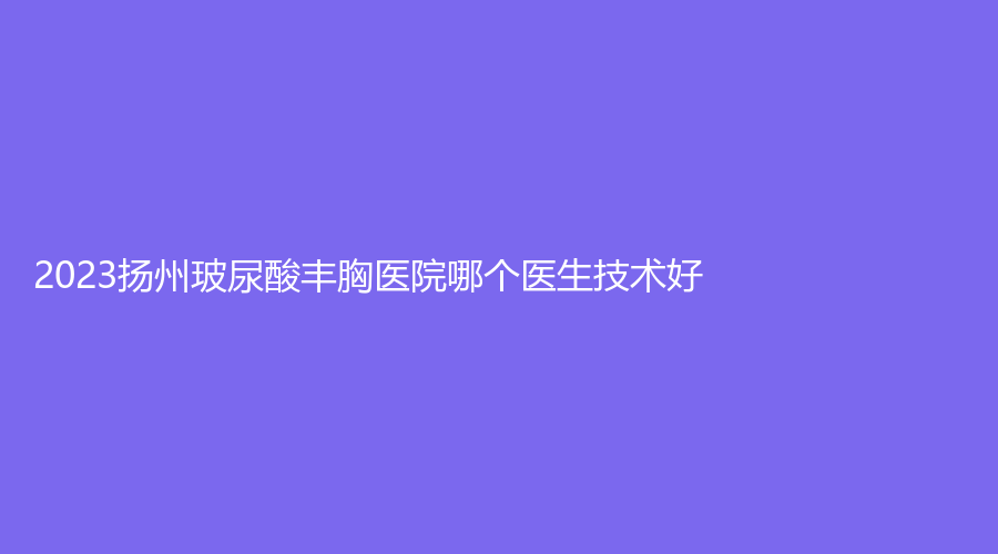 2023揚(yáng)州玻尿酸豐胸醫(yī)院哪個(gè)醫(yī)生技術(shù)好？