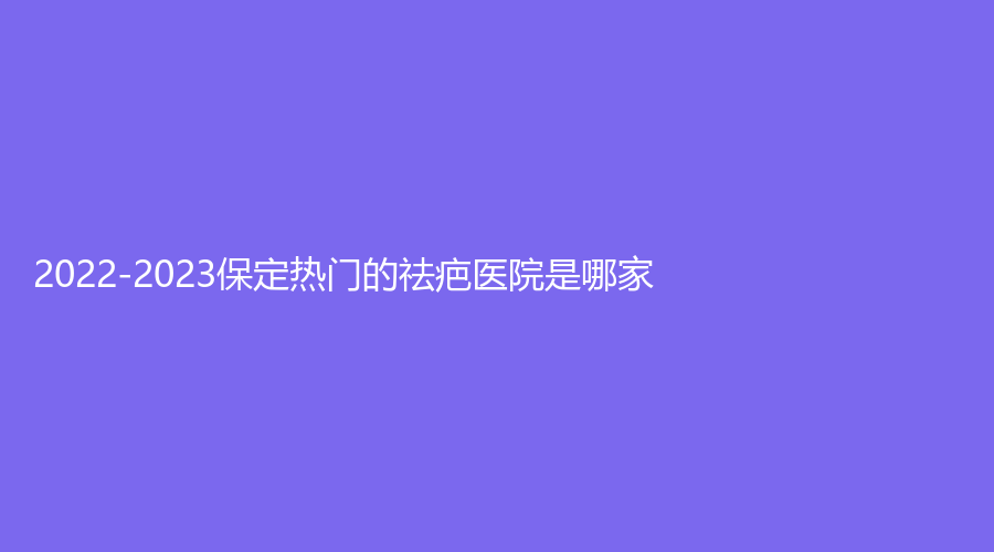 2022-2023保定熱門的祛疤醫(yī)院是哪家？藍山、麗都診所、市第五醫(yī)院科等機構(gòu)哪個