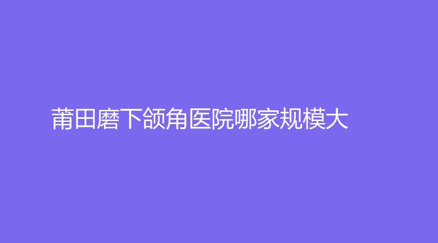 莆田磨下頜角醫(yī)院哪家規(guī)模大？維納斯、薇美、永秀等機(jī)構(gòu)哪家靠譜？