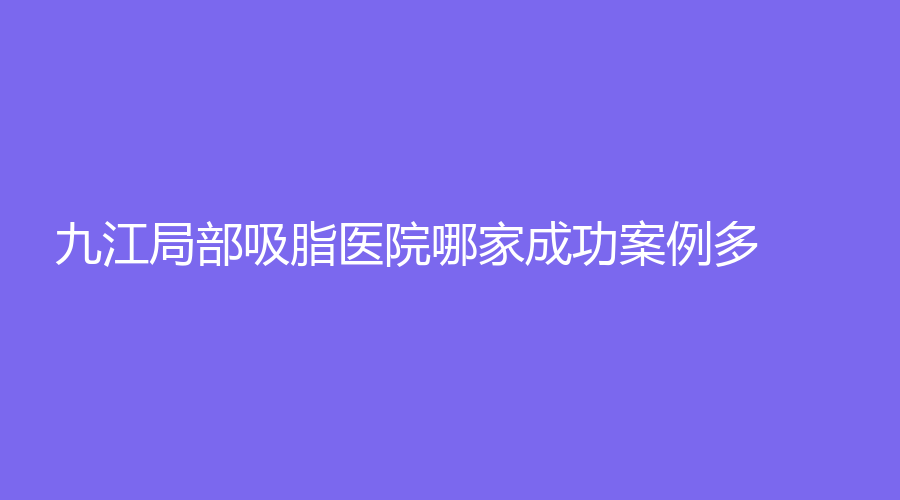 九江局部吸脂醫(yī)院哪家成功案例多？學院附屬醫(yī)院科、柔本麗格、瑞昌恩美等機