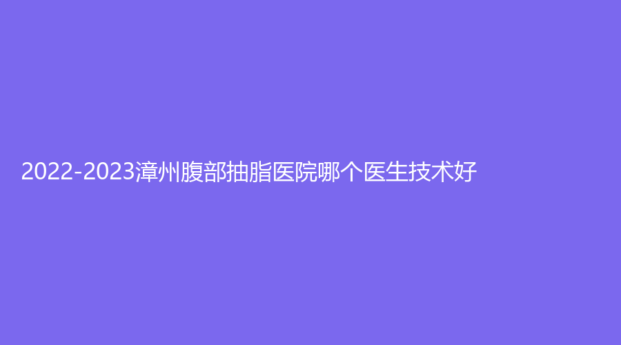 2022-2023漳州腹部抽脂醫(yī)院哪個(gè)醫(yī)生技術(shù)好？月亮島、新醫(yī)美、正興醫(yī)院中心等機(jī)構(gòu)不負(fù)眾望！