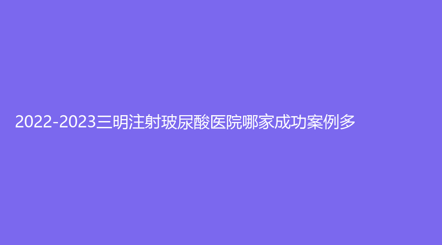 2022-2023三明注射玻尿酸醫(yī)院哪家成功案例多？市第五醫(yī)院科、永安茜茜科美、市