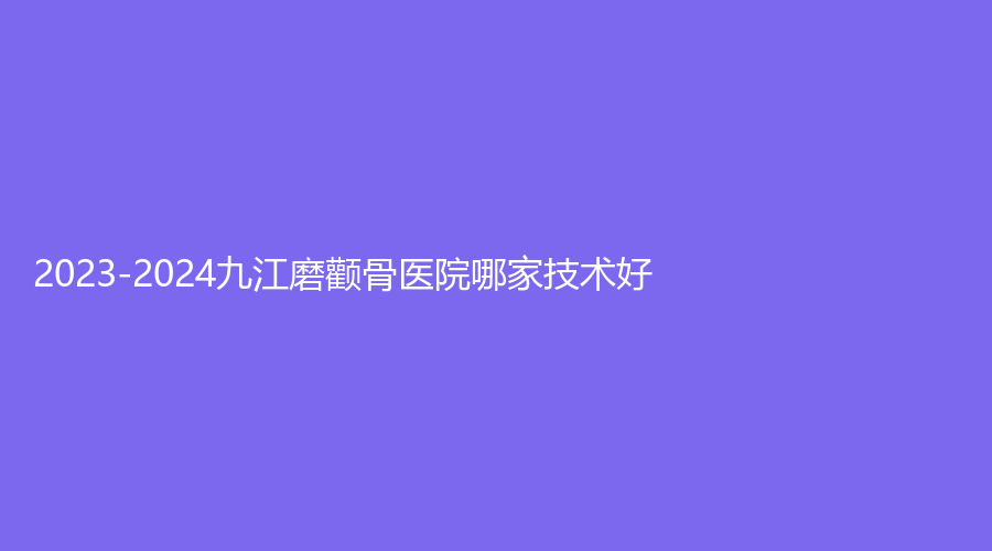 2023-2024九江磨顴骨醫(yī)院哪家技術(shù)好？臺美、學(xué)院附屬醫(yī)院科、瑞麗等機構(gòu)哪家便