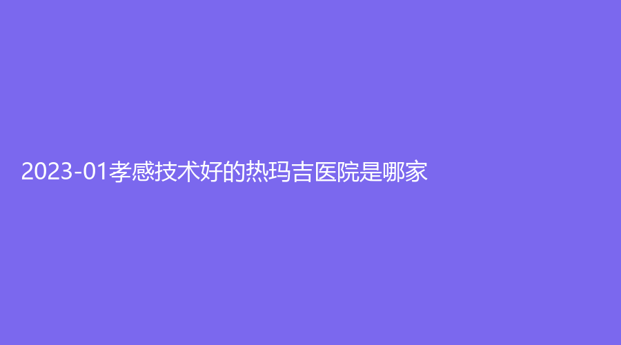 2023-01孝感技術(shù)好的熱瑪吉醫(yī)院是哪家？