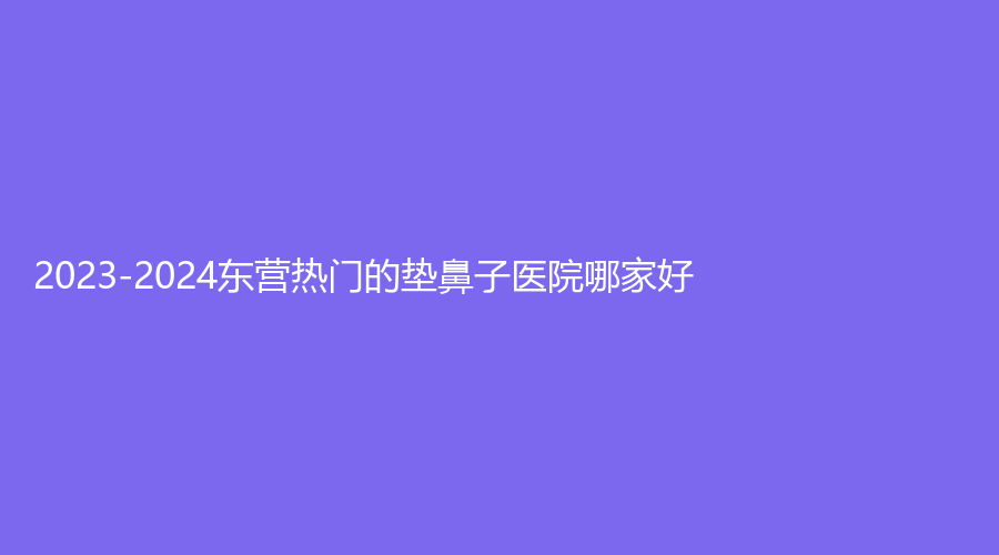 2023-2024東營熱門的墊鼻子醫(yī)院哪家好？福亞美診所、雅美匯診所、艾莎等機(jī)構(gòu)哪