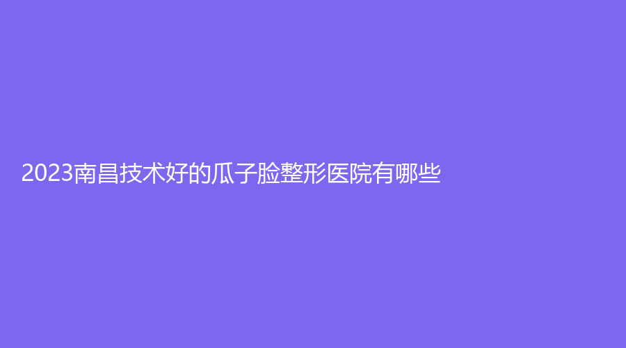 2023南昌技術好的瓜子臉整形醫(yī)院有哪些？邦林、玨美、晗顏等機構哪家正規(guī)？