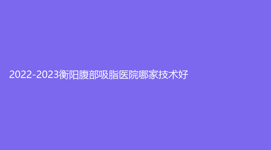 2022-2023衡陽腹部吸脂醫(yī)院哪家技術(shù)好？