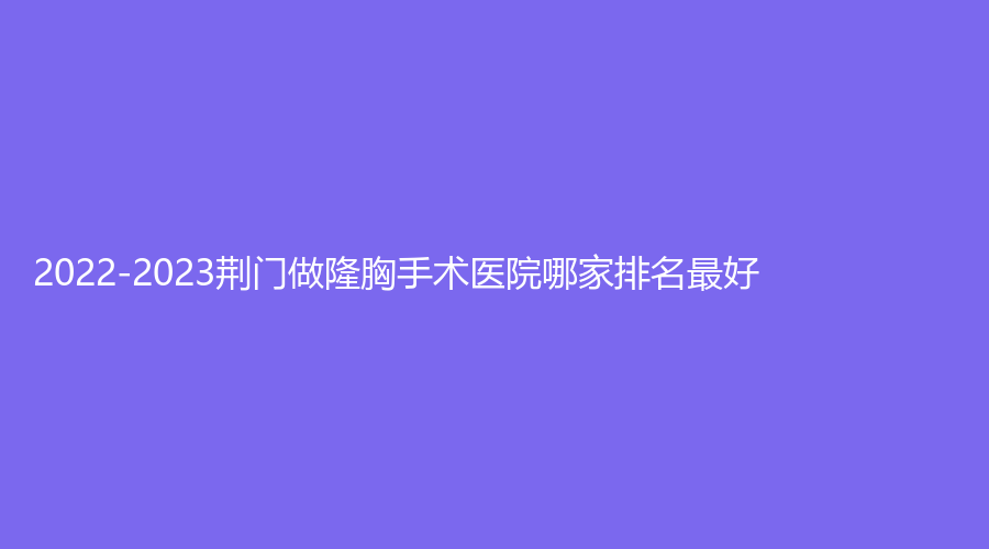2022-2023荊門做隆胸手術(shù)醫(yī)院哪家排名好？市中醫(yī)醫(yī)院燒傷科、市第二人民醫(yī)院醫(yī)
