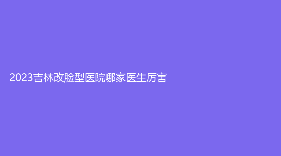 2023吉林改臉型醫(yī)院哪家醫(yī)生厲害？