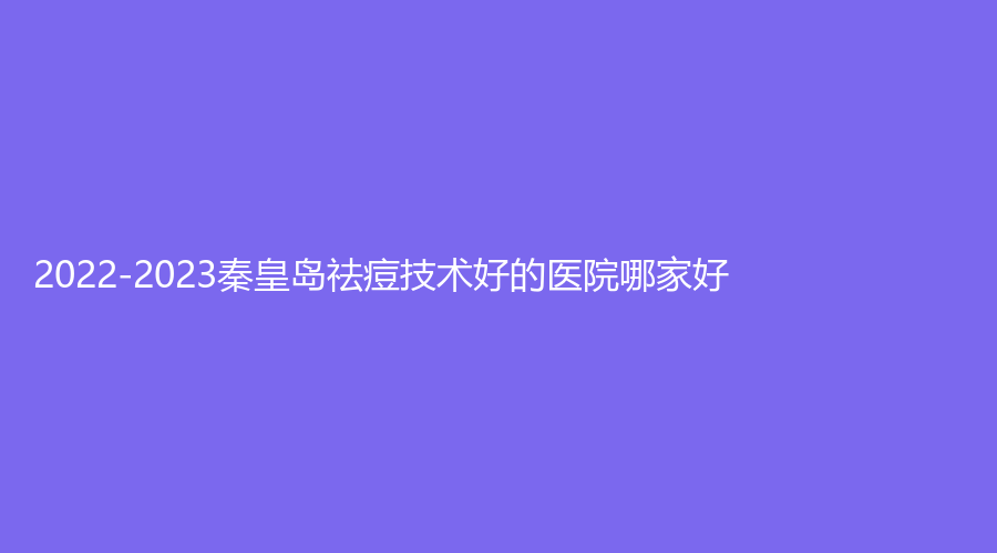 2022-2023秦皇島祛痘技術(shù)好的醫(yī)院哪家好？紀(jì)輝、伊馥麗診所、華美等機(jī)構(gòu)哪家技
