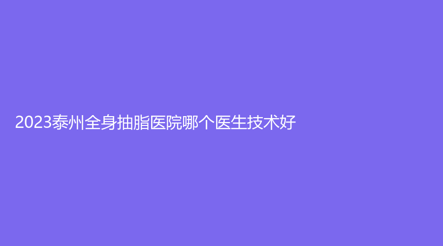 2023泰州全身抽脂醫(yī)院哪個(gè)醫(yī)生技術(shù)好？