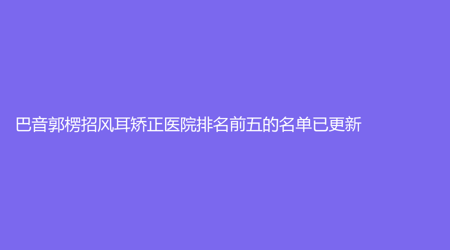 巴音郭楞招風耳矯正醫(yī)院排名前五的名單已更新！