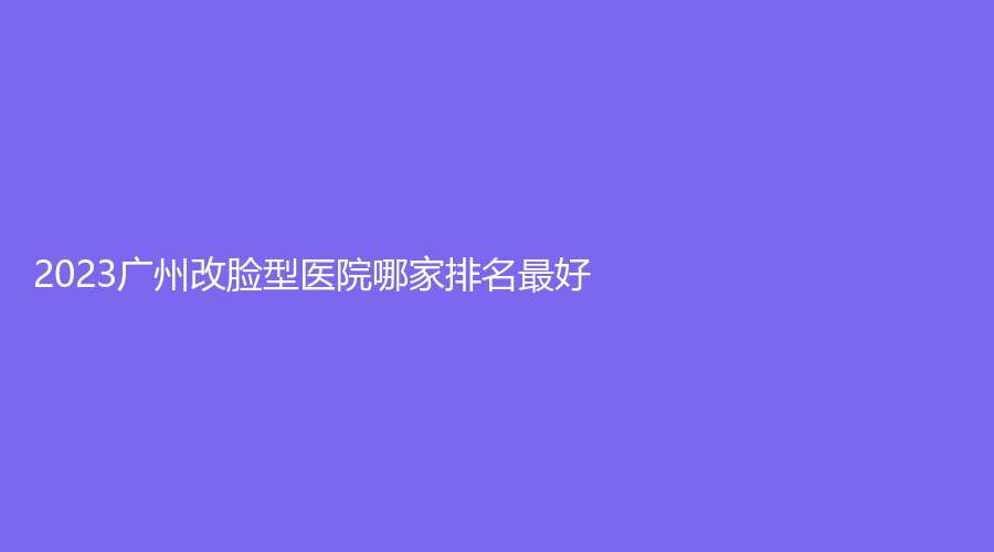 2023廣州改臉型醫(yī)院哪家排名好？青顏堂、伊麗莎白醫(yī)學、晨曦等機構哪家醫(yī)生專業(yè)？