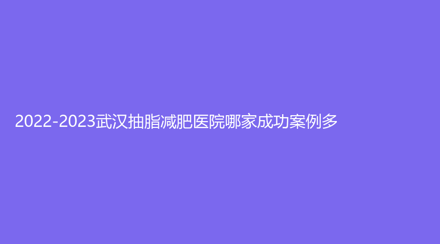 2022-2023武漢抽脂減肥醫(yī)院哪家成功案例多？正璞、仁愛(ài)時(shí)光醫(yī)院中心、米瑞可等機(jī)構(gòu)哪家價(jià)格低？