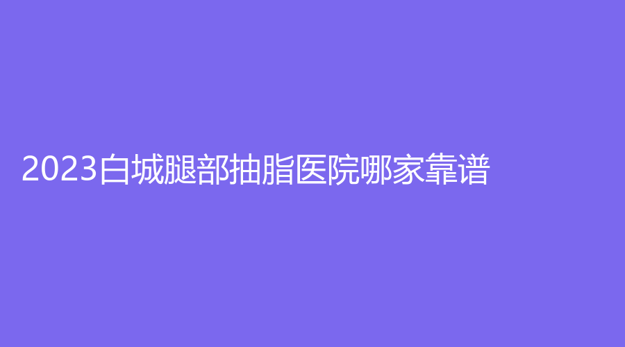 2023白城腿部抽脂醫(yī)院哪家靠譜？康麗亞、陽光愛心醫(yī)院科、洋洋等機(jī)構(gòu)登頂前