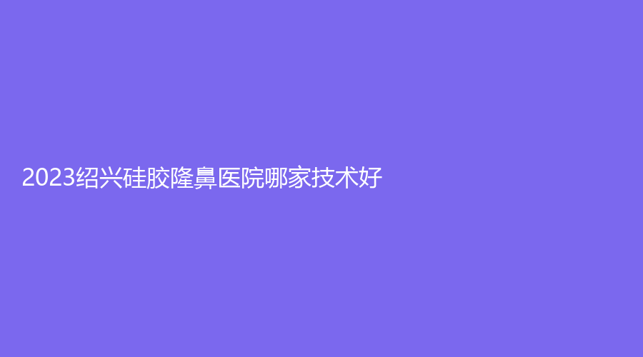 2023紹興硅膠隆鼻醫(yī)院哪家技術(shù)好？新昌素美診所、瑞金醫(yī)院中心、藝美等機(jī)構(gòu)