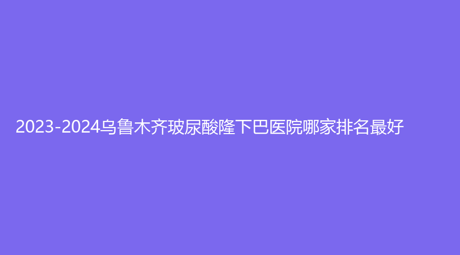 2023-2024烏魯木齊玻尿酸隆下巴醫(yī)院哪家排名好？新疆大西北醫(yī)學、明醫(yī)星、等機構穩(wěn)居前三！