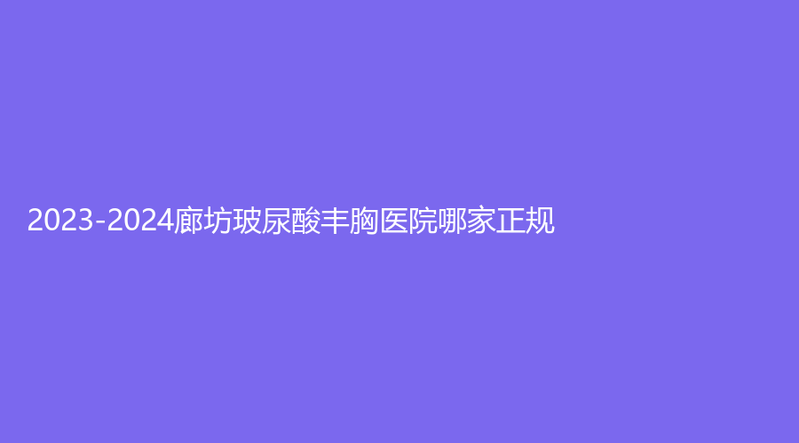 2023-2024廊坊玻尿酸豐胸醫(yī)院哪家正規(guī)？